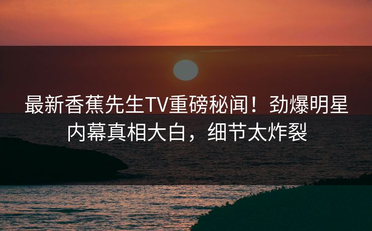 最新香蕉先生TV重磅秘闻！劲爆明星内幕真相大白，细节太炸裂