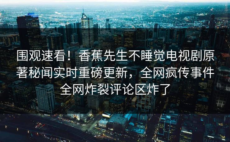 围观速看！香蕉先生不睡觉电视剧原著秘闻实时重磅更新，全网疯传事件全网炸裂评论区炸了