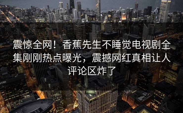 震惊全网！香蕉先生不睡觉电视剧全集刚刚热点曝光，震撼网红真相让人评论区炸了