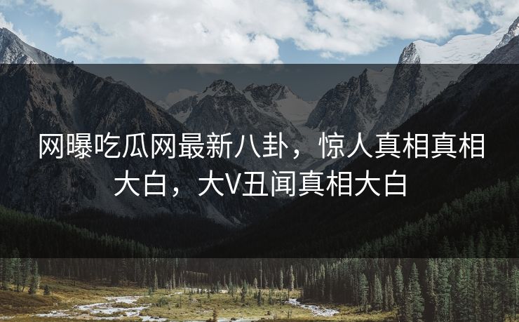网曝吃瓜网最新八卦，惊人真相真相大白，大V丑闻真相大白  第1张