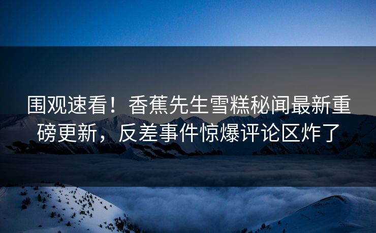 围观速看！香蕉先生雪糕秘闻最新重磅更新，反差事件惊爆评论区炸了