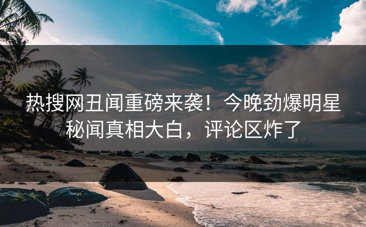 热搜网丑闻重磅来袭！今晚劲爆明星秘闻真相大白，评论区炸了