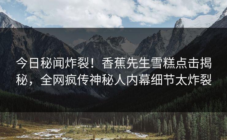 今日秘闻炸裂！香蕉先生雪糕点击揭秘，全网疯传神秘人内幕细节太炸裂  第1张