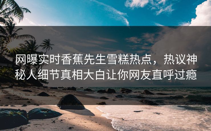 网曝实时香蕉先生雪糕热点，热议神秘人细节真相大白让你网友直呼过瘾  第1张