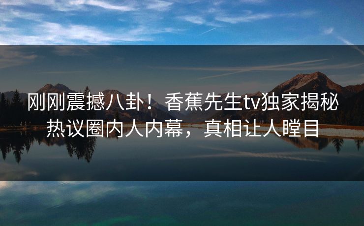 刚刚震撼八卦！香蕉先生tv独家揭秘热议圈内人内幕，真相让人瞠目