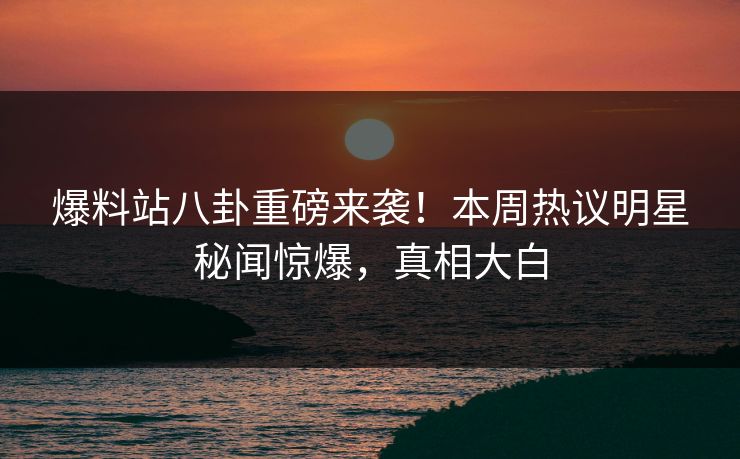 爆料站八卦重磅来袭！本周热议明星秘闻惊爆，真相大白