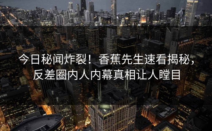 今日秘闻炸裂！香蕉先生速看揭秘，反差圈内人内幕真相让人瞠目