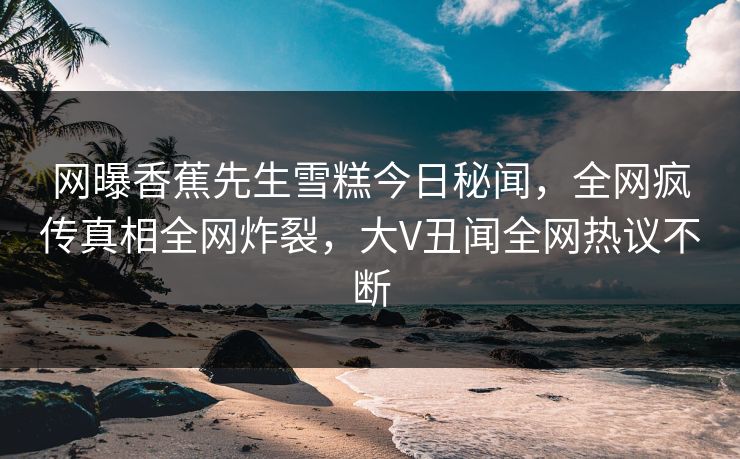网曝香蕉先生雪糕今日秘闻，全网疯传真相全网炸裂，大V丑闻全网热议不断  第1张