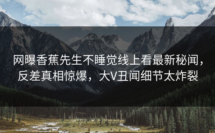 网曝香蕉先生不睡觉线上看最新秘闻，反差真相惊爆，大V丑闻细节太炸裂