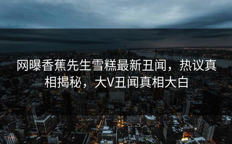网曝香蕉先生雪糕最新丑闻，热议真相揭秘，大V丑闻真相大白