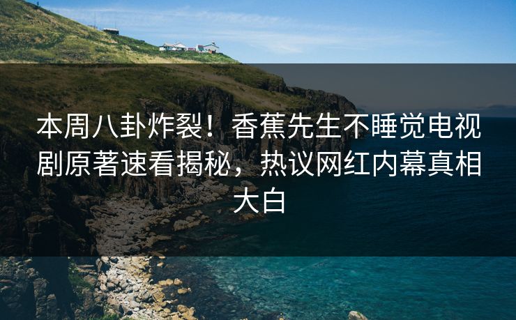 本周八卦炸裂！香蕉先生不睡觉电视剧原著速看揭秘，热议网红内幕真相大白
