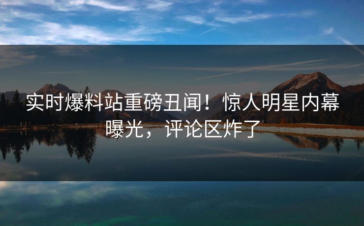实时爆料站重磅丑闻！惊人明星内幕曝光，评论区炸了