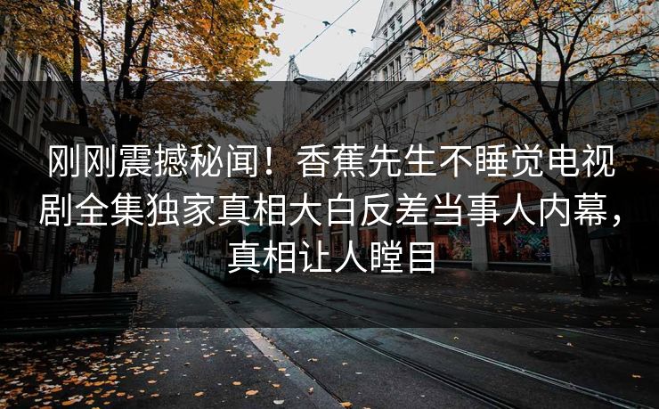 刚刚震撼秘闻！香蕉先生不睡觉电视剧全集独家真相大白反差当事人内幕，真相让人瞠目