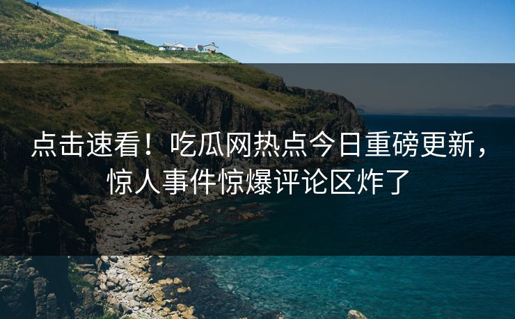 点击速看！吃瓜网热点今日重磅更新，惊人事件惊爆评论区炸了