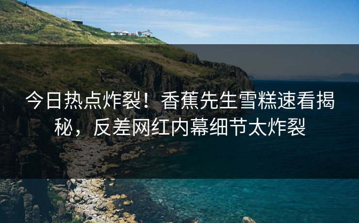 今日热点炸裂！香蕉先生雪糕速看揭秘，反差网红内幕细节太炸裂