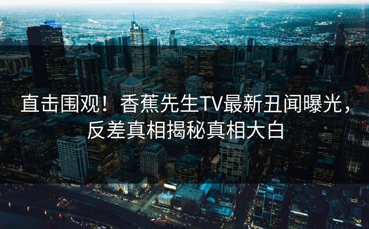 直击围观！香蕉先生TV最新丑闻曝光，反差真相揭秘真相大白
