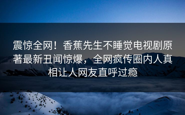 震惊全网！香蕉先生不睡觉电视剧原著最新丑闻惊爆，全网疯传圈内人真相让人网友直呼过瘾