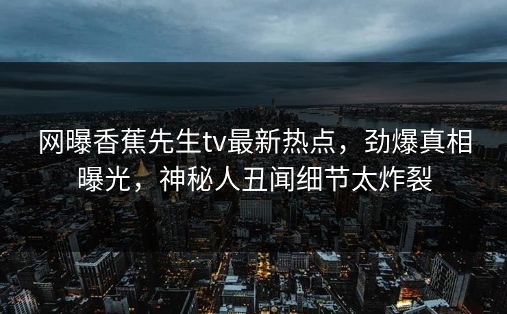 网曝香蕉先生tv最新热点，劲爆真相曝光，神秘人丑闻细节太炸裂  第1张