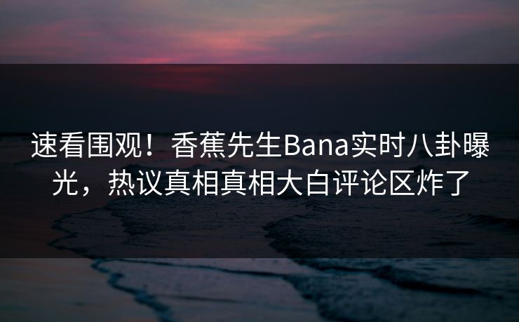 速看围观！香蕉先生Bana实时八卦曝光，热议真相真相大白评论区炸了  第1张