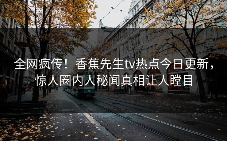全网疯传！香蕉先生tv热点今日更新，惊人圈内人秘闻真相让人瞠目
