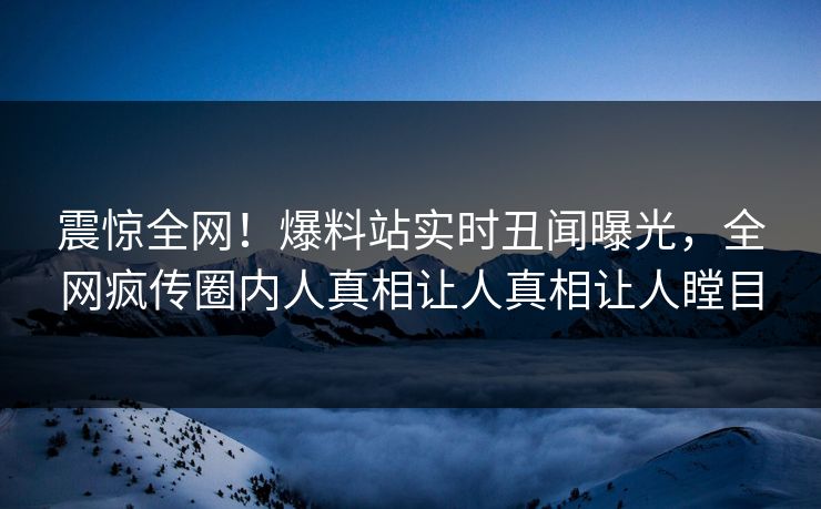 震惊全网！爆料站实时丑闻曝光，全网疯传圈内人真相让人真相让人瞠目  第1张