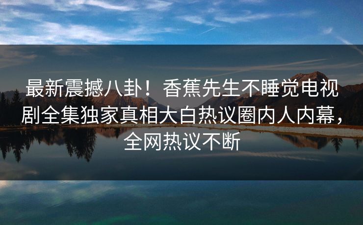 最新震撼八卦！香蕉先生不睡觉电视剧全集独家真相大白热议圈内人内幕，全网热议不断