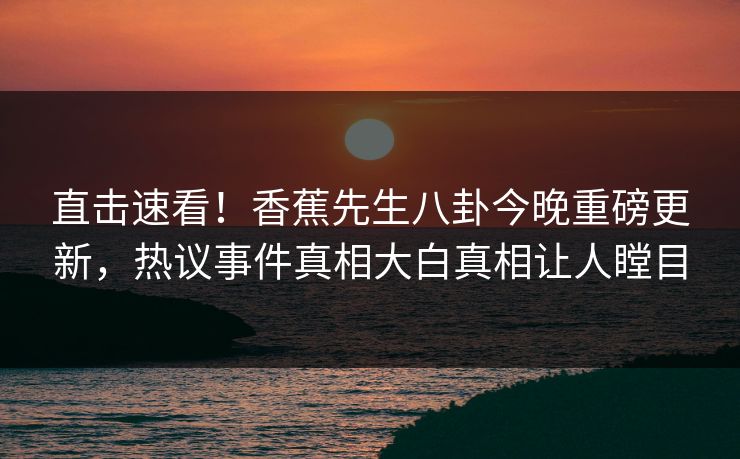 直击速看！香蕉先生八卦今晚重磅更新，热议事件真相大白真相让人瞠目