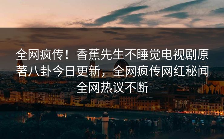 全网疯传！香蕉先生不睡觉电视剧原著八卦今日更新，全网疯传网红秘闻全网热议不断