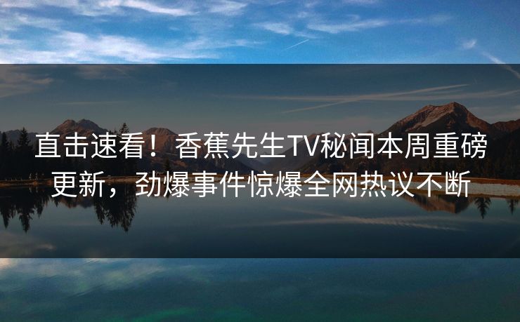 直击速看！香蕉先生TV秘闻本周重磅更新，劲爆事件惊爆全网热议不断