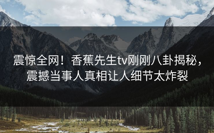 震惊全网！香蕉先生tv刚刚八卦揭秘，震撼当事人真相让人细节太炸裂  第1张