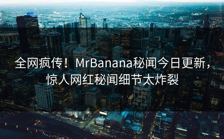 全网疯传！MrBanana秘闻今日更新，惊人网红秘闻细节太炸裂