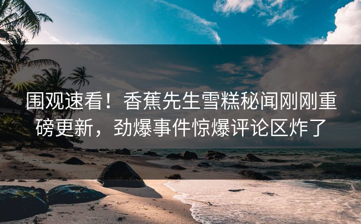 围观速看！香蕉先生雪糕秘闻刚刚重磅更新，劲爆事件惊爆评论区炸了