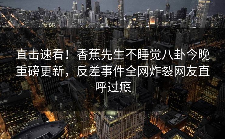 直击速看！香蕉先生不睡觉八卦今晚重磅更新，反差事件全网炸裂网友直呼过瘾