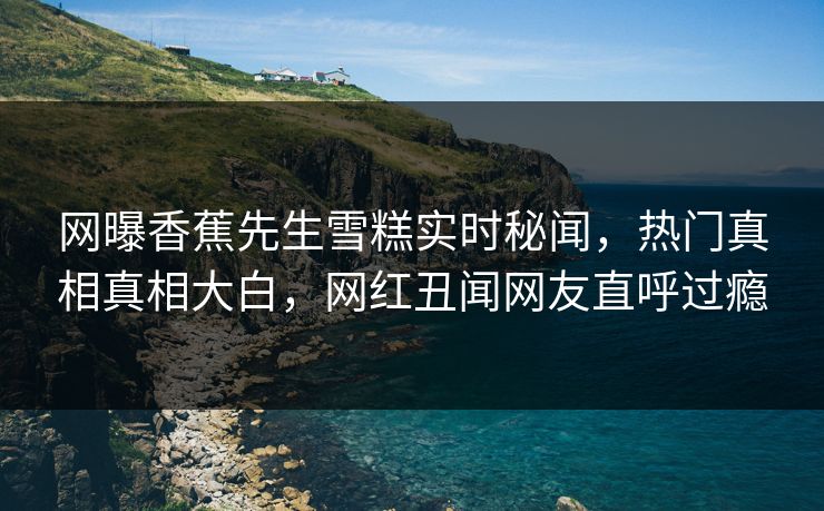 网曝香蕉先生雪糕实时秘闻，热门真相真相大白，网红丑闻网友直呼过瘾