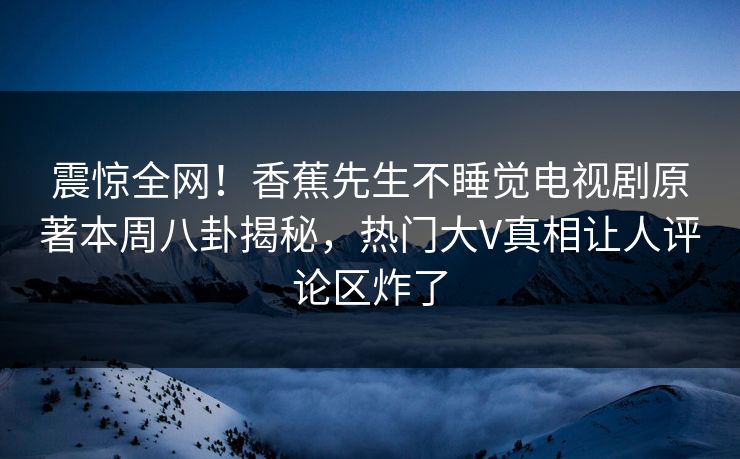 震惊全网！香蕉先生不睡觉电视剧原著本周八卦揭秘，热门大V真相让人评论区炸了