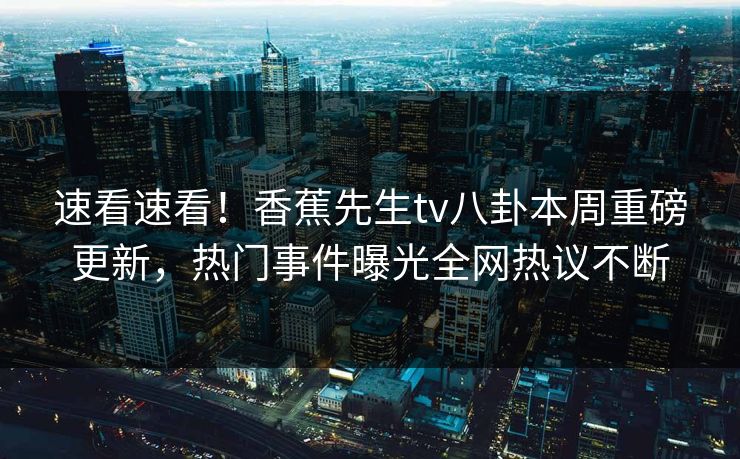 速看速看！香蕉先生tv八卦本周重磅更新，热门事件曝光全网热议不断