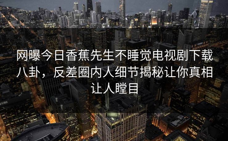 网曝今日香蕉先生不睡觉电视剧下载八卦，反差圈内人细节揭秘让你真相让人瞠目