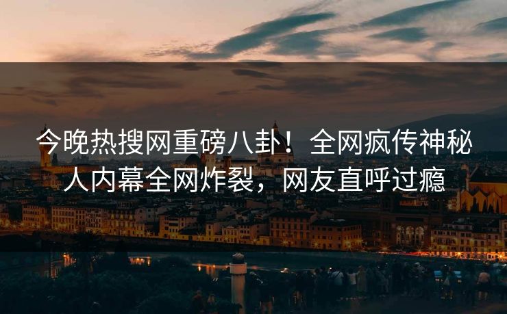 今晚热搜网重磅八卦！全网疯传神秘人内幕全网炸裂，网友直呼过瘾