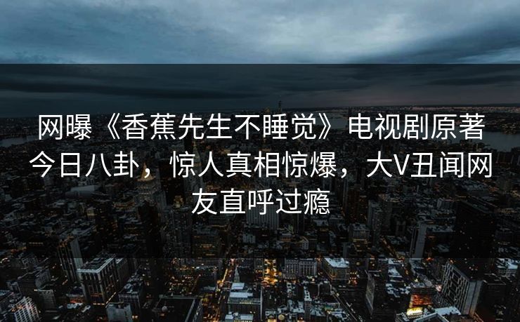 网曝《香蕉先生不睡觉》电视剧原著今日八卦，惊人真相惊爆，大V丑闻网友直呼过瘾