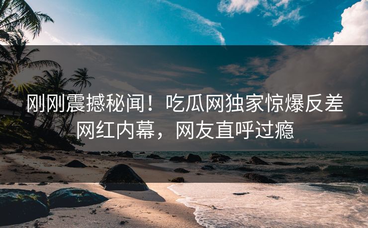 刚刚震撼秘闻！吃瓜网独家惊爆反差网红内幕，网友直呼过瘾