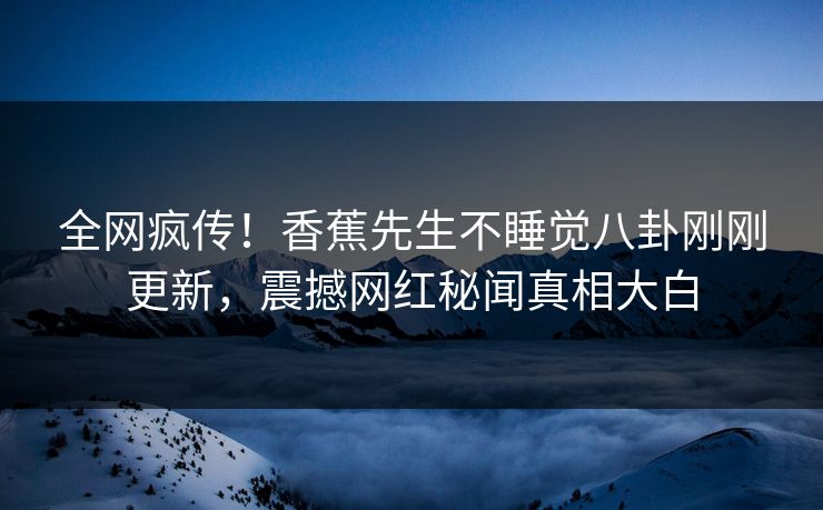 全网疯传！香蕉先生不睡觉八卦刚刚更新，震撼网红秘闻真相大白
