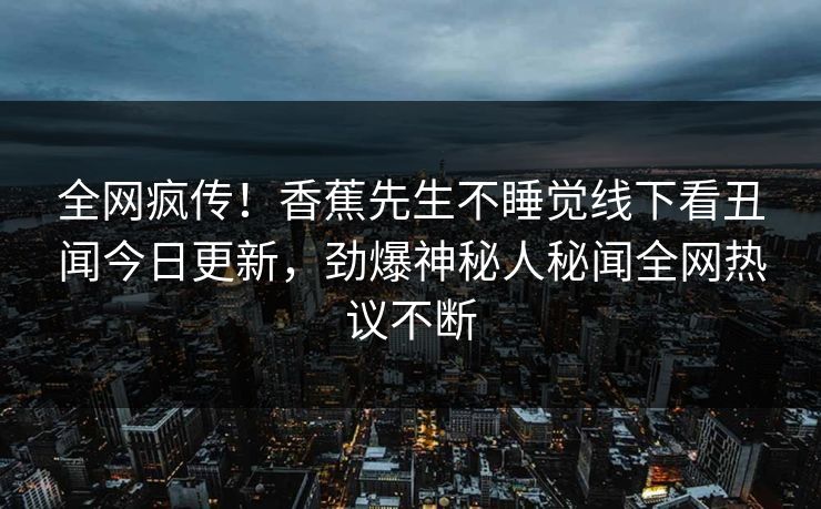 全网疯传！香蕉先生不睡觉线下看丑闻今日更新，劲爆神秘人秘闻全网热议不断