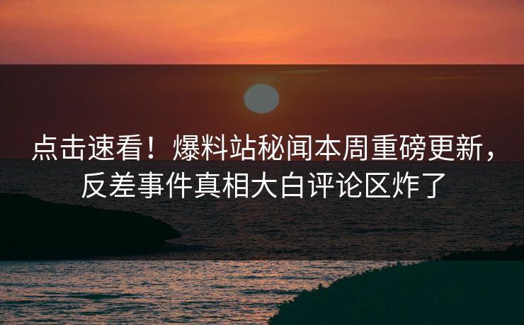 点击速看！爆料站秘闻本周重磅更新，反差事件真相大白评论区炸了