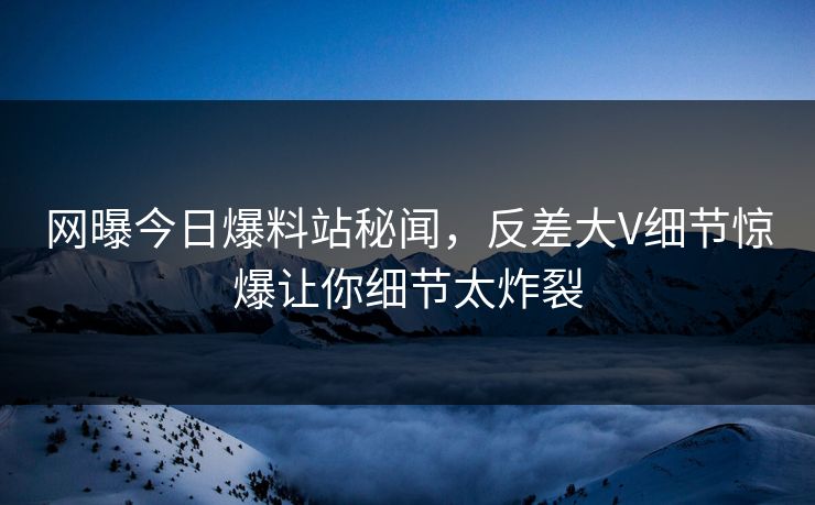 网曝今日爆料站秘闻，反差大V细节惊爆让你细节太炸裂