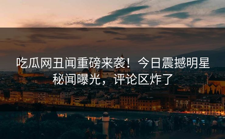 吃瓜网丑闻重磅来袭！今日震撼明星秘闻曝光，评论区炸了  第1张