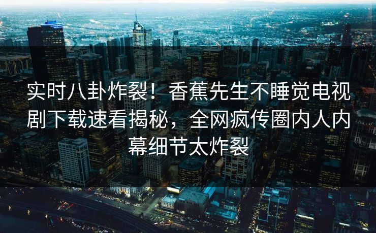 实时八卦炸裂！香蕉先生不睡觉电视剧下载速看揭秘，全网疯传圈内人内幕细节太炸裂