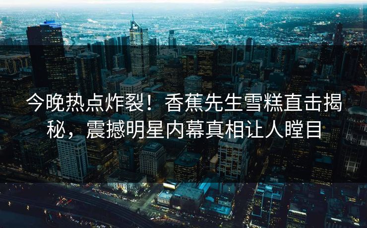 今晚热点炸裂！香蕉先生雪糕直击揭秘，震撼明星内幕真相让人瞠目