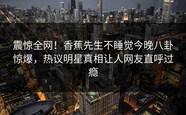 震惊全网！香蕉先生不睡觉今晚八卦惊爆，热议明星真相让人网友直呼过瘾