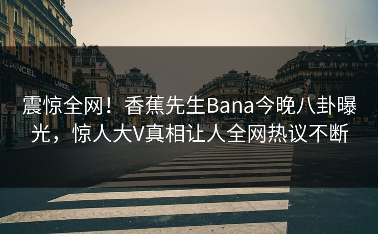 震惊全网！香蕉先生Bana今晚八卦曝光，惊人大V真相让人全网热议不断