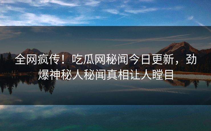 全网疯传！吃瓜网秘闻今日更新，劲爆神秘人秘闻真相让人瞠目